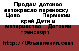 Продам детское автокресло переноску › Цена ­ 2 000 - Пермский край Дети и материнство » Детский транспорт   